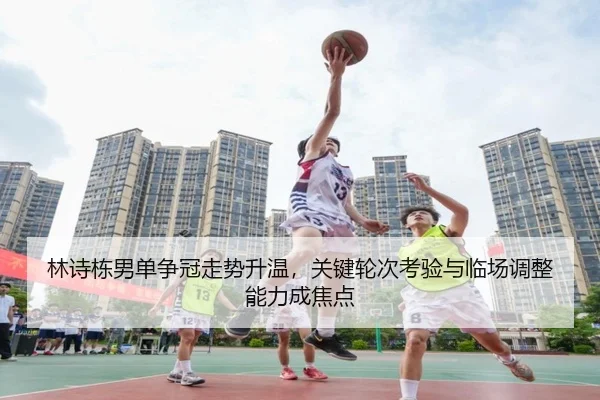 林诗栋男单争冠走势升温，关键轮次考验与临场调整能力成焦点